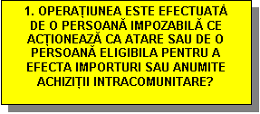 Text Box: 1. OPERAŢIUNEA ESTE EFECTUATĂ DE O PERSOANĂ IMPOZABILĂ CE ACŢIONEAZĂ CA ATARE SAU DE O PERSOANĂ ELIGIBILA PENTRU A EFECTA IMPORTURI SAU ANUMITE ACHIZIŢII INTRACOMUNITARE?